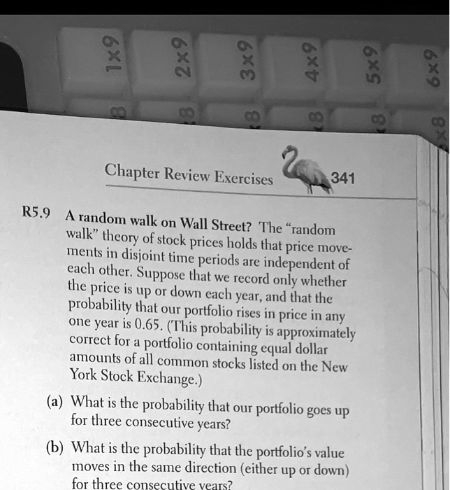 R5.9 A random walk on Wall Street? The "random walk" theory of stock prices holds that price movements in disjoint time periods are independent of each other. Suppose that we record only whether the price is up or down each year, and that the probability that our portfolio rises in price in any one year is 0.65. (This probability is approximately correct for a portfolio containing equal dollar amounts of all common stocks listed on the New York Stock Exchange.)

(a) What is the probability that our portfolio goes up for three consecutive years?
(b) What is the probability that the portfolio's value moves in the same direction (either up or down) for three consecutive years?