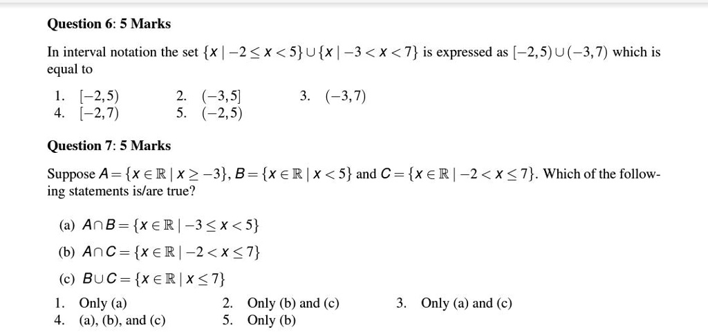 Question 6: 5 Marks
In interval notation the set x mid -2 le x < 5 cup x mid -3 < x < 7 is expressed as [-2,5) cup (-3,7) which is
equal to
1. [-2,5)
4. [-2,7)
2. (-3,5]
3. (-3,7)
5. (-2,5)
Question 7: 5 Marks
Suppose A = x in mathbbR mid x ge -3, B = x in mathbbR mid x < 5 and C = x in mathbbR mid -2 < x le 7. Which of the follow-
ing statements is/are true?
(a) A cap B = x in mathbbR mid -3 le x < 5
(b) A cap C = x in mathbbR mid -2 < x le 7
(c) B cup C = x in mathbbR mid x le 7
1. Only (a)
2. Only (b) and (c)
3. Only (a) and (c)
4. (a), (b), and (c)
5. Only (b)