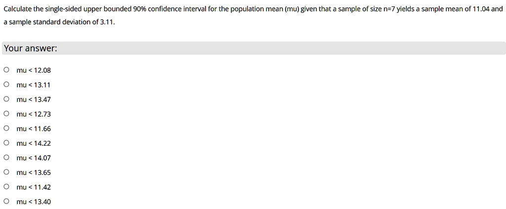 Calculate the single-sided upper bounded 90% confidence interval for the population mean (mu) given that a sample of size n=7 yields a sample mean of 11.04 and a sample standard deviation of 3.11.

mu < 12.08
mu < 13.11
mu < 13.47
mu < 12.73
mu < 11.66
mu < 14.22
mu < 14.07
mu < 13.65
mu < 11.42
mu < 13.40
