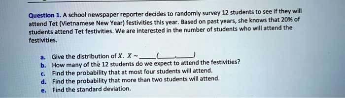 Question 1. A school newspaper reporter decides to randomly survey 12 students to see if they will attend Tet (Vietnamese New Year) festivities this year. Based on past years, she knows that 20% of students attend Tet festivities. We are interested in the number of students who will attend the festivities.
a. Give the distribution of X. X   (,)
b. How many of the 12 students do we expect to attend the festivities?
c. Find the probability that at most four students will attend.
d. Find the probability that more than two students will attend.
e. Find the standard deviation.