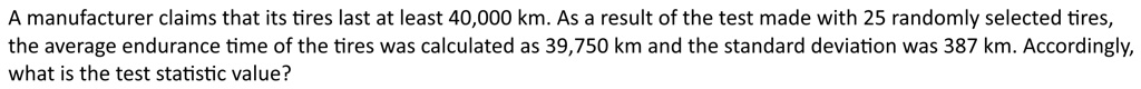 A manufacturer claims that its tires last at least 40,000 km. As a result of the test made with 25 randomly selected tires, the average endurance time of the tires was calculated as 39,750 km and the standard deviation was 387 km. Accordingly, what is the test statistic value?