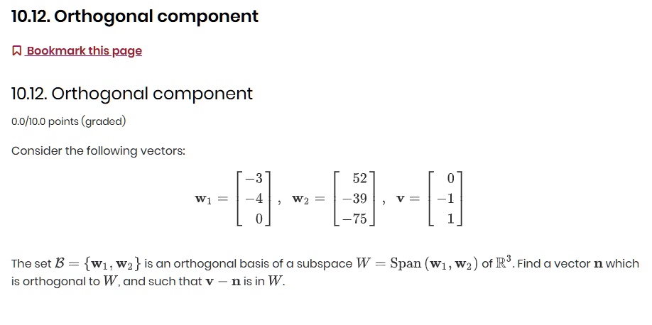 10.12. Orthogonal component
Consider the following vectors:
mathbfw1 = eginbmatrix -3  -4  0 endbmatrix, quad mathbfw2 = eginbmatrix 52  -39  -75 endbmatrix, quad mathbfv = eginbmatrix 0  -1  1 endbmatrix
The set mathcalB = mathbfw1, mathbfw2 is an orthogonal basis of a subspace W = Span(mathbfw1, mathbfw2) of mathbbR^3. Find a vector mathbfn which is orthogonal to W, and such that mathbfv - mathbfn is in W.