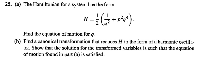 25. (a) The Hamiltonian for a system has the form

H = 1/2 (1/q^2 + p^2 q^4).

Find the equation of motion for q.
(b) Find a canonical transformation that reduces H to the form of a harmonic oscillator. Show that the solution for the transformed variables is such that the equation of motion found in part (a) is satisfied.