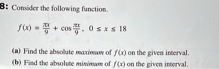 8: Consider the following function.
f(x) = fracpi x9 + cosfracpi x9, 0 le x le 18
(a) Find the absolute maximum of f(x) on the given interval.
(b) Find the absolute minimum of f(x) on the given interval.
