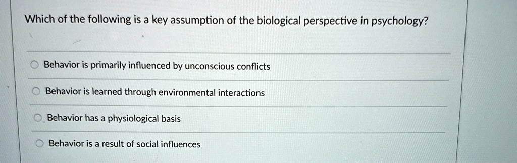 Which of the following is a key assumption of the biological perspective in psychology?
Behavior is primarily influenced by unconscious conflicts
Behavior is learned through environmental interactions
Behavior has a physiological basis
Behavior is a result of social influences