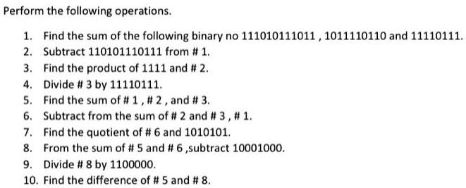 Perform the following operations.

1. Find the sum of the following binary no 111010111011 , 1011110110 and 11110111.
2. Subtract 110101110111 from # 1.
3. Find the product of 1111 and # 2.
4. Divide # 3 by 11110111.
5. Find the sum of # 1 , # 2 , and # 3.
6. Subtract from the sum of # 2 and # 3 , # 1.
7. Find the quotient of # 6 and 1010101.
8. From the sum of # 5 and # 6 ,subtract 10001000.
9. Divide # 8 by 1100000.
10. Find the difference of # 5 and # 8.