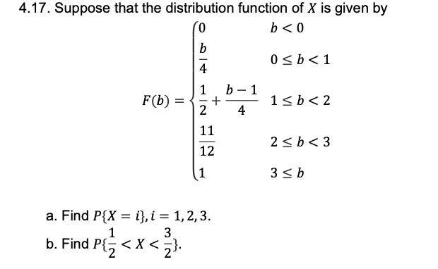 4.17. Suppose that the distribution function of X is given by F(b) = 0 b < 0; b/4 0 <= b < 1; 1/2 + (b - 1)/4 1 <= b < 2; 11/12 2 <= b < 3; 1 3 <= b a. Find PX = i, i = 1, 2, 3. b. Find P1/2 < X < 3/2.