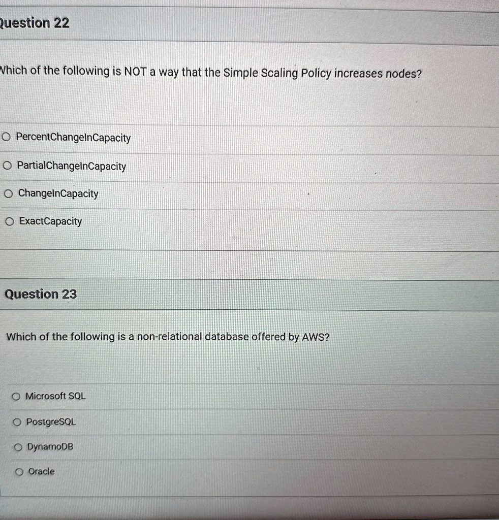 Question 22
Which of the following is NOT a way that the Simple Scaling Policy increases nodes?
O PercentChangeInCapacity
O PartialChangeInCapacity
O ChangeInCapacity
O ExactCapacity
Question 23
Which of the following is a non-relational database offered by AWS?
O Microsoft SQL
O PostgreSQL
O DynamoDB
O Oracle