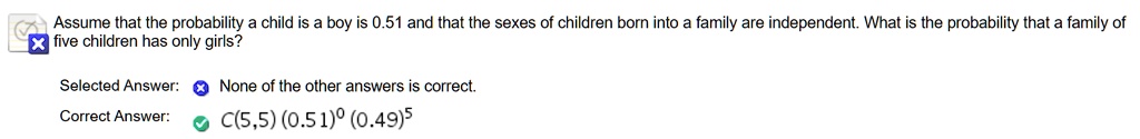Assume that the probability a child is a boy is 0.51 and that the sexes of children born into a family are independent. What is the probability that a family of five children has only girls?
Selected Answer: None of the other answers is correct.
Correct Answer: C(5,5) (0.51)? (0.49)?