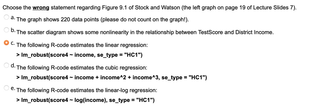 Choose the wrong statement regarding Figure 9.1 of Stock and Watson (the left graph on page 19 of Lecture Slides 7).
a. The graph shows 220 data points (please do not count on the graph!).
b. The scatter diagram shows some nonlinearity in the relationship between TestScore and District Income.
c. The following R-code estimates the linear regression:
> lmrobust(score4   income, setype = "HC1")
d. The following R-code estimates the cubic regression:
> lmrobust(score4   income + income^2 + income^3, setype = "HC1")
e. The following R-code estimates the linear-log regression:
> lmrobust(score4   log(income), setype = "HC1")