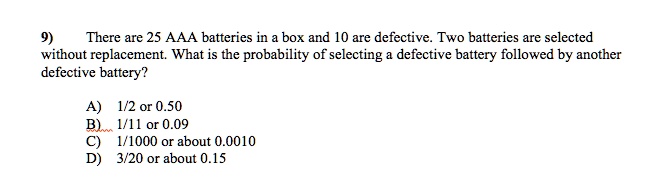 9) There are 25 AAA batteries in a box and 10 are defective. Two batteries are selected without replacement. What is the probability of selecting a defective battery followed by another defective battery?

A) 1/2 or 0.50
B) 1/11 or 0.09
C) 1/1000 or about 0.0010
D) 3/20 or about 0.15