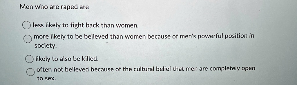 Men who are raped are
less likely to fight back than women.
more likely to be believed than women because of men's powerful position in
society.
likely to also be killed.
often not believed because of the cultural belief that men are completely open
to sex.