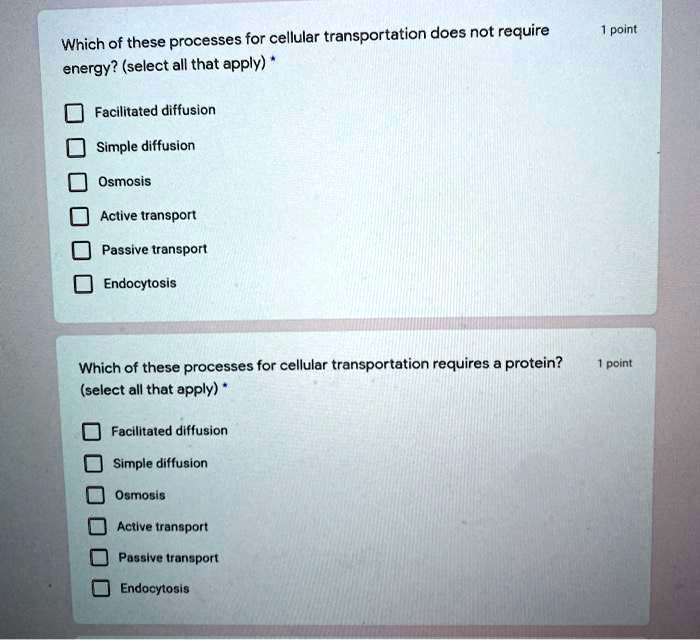 Which of these processes for cellular transportation does not require energy? (select all that apply) *
Facilitated diffusion
Simple diffusion
Osmosis
Active transport
Passive transport
Endocytosis

Which of these processes for cellular transportation requires a protein? (select all that apply) *
Facilitated diffusion
Simple diffusion
Osmosis
Active transport
Passive transport
Endocytosis