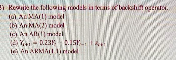 3) Rewrite the following models in terms of backshift operator.
(a) An MA(1) model
(b) An MA(2) model
(c) An AR(1) model
(d) Yt+1 = 0.23Yt - 0.15Yt-1 + ?t+1
(e) An ARMA(1,1) model