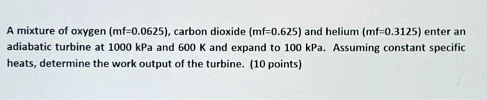 A mixture of oxygen (mf=0.0625), carbon dioxide (mf=0.625) and helium (mf=0.3125) enter an adiabatic turbine at 1000 kPa and 600 K and expand to 100 kPa. Assuming constant specific heats, determine the work output of the turbine. (10 points)