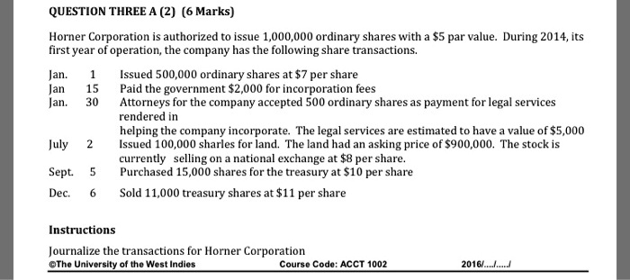 QUESTION THREE A (2) (6 Marks)
Horner Corporation is authorized to issue 1,000,000 ordinary shares with a 5 par value. During 2014, its first year of operation, the company has the following share transactions.
Jan. 1 Issued 500,000 ordinary shares at7 per share
Jan 15 Paid the government 2,000 for incorporation fees
Jan. 30 Attorneys for the company accepted 500 ordinary shares as payment for legal services rendered in helping the company incorporate. The legal services are estimated to have a value of5,000
July 2 Issued 100,000 shares for land. The land had an asking price of 900,000. The stock is currently selling on a national exchange at8 per share.
Sept. 5 Purchased 15,000 shares for the treasury at 10 per share
Dec. 6 Sold 11,000 treasury shares at11 per share
Instructions
Journalize the transactions for Horner Corporation