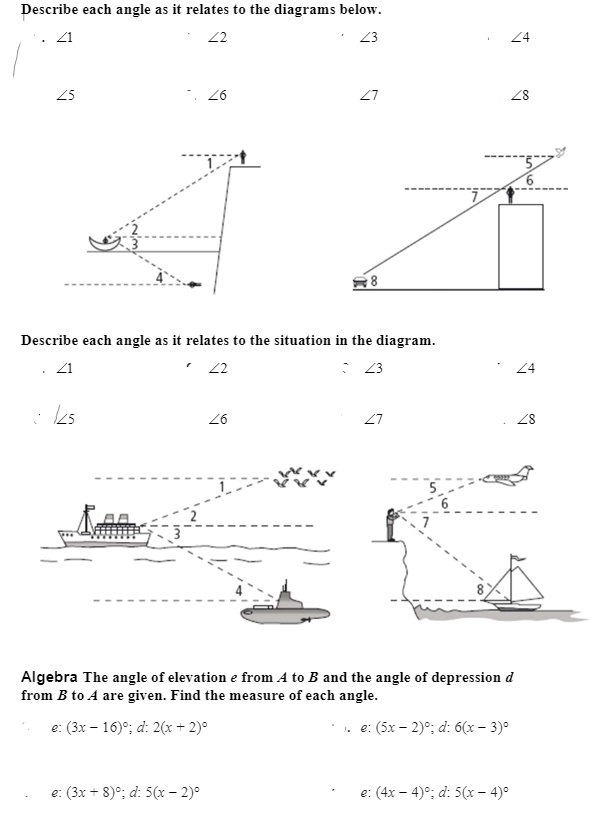 Describe each angle as it relates to the diagrams below.
?1 ?2 ?3 ?4
?5 ?6 ?7 ?8
Describe each angle as it relates to the situation in the diagram.
?1 ?2 ?3 ?4
?5 ?6 ?7 ?8
Algebra The angle of elevation e from A to B and the angle of depression d from B to A are given. Find the measure of each angle.
e: (3x - 16)°; d: 2(x + 2)°
e: (5x - 2)°; d: 6(x - 3)°
e: (3x + 8)°; d: 5(x - 2)°
e: (4x - 4)°; d: 5(x - 4)°