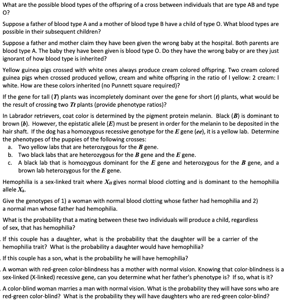 What are the possible blood types of the offspring of a cross between individuals that are type AB and type O?

Suppose a father of blood type A and a mother of blood type B have a child of type O. What blood types are possible in their subsequent children?

Suppose a father and mother claim they have been given the wrong baby at the hospital. Both parents are blood type A. The baby they have been given is blood type O. Do they have the wrong baby or are they just ignorant of how blood type is inherited?

Yellow guinea pigs crossed with white ones always produce cream colored offspring. Two cream colored guinea pigs when crossed produced yellow, cream and white offspring in the ratio of 1 yellow: 2 cream: 1 white. How are these colors inherited (no Punnett square required)?

If the gene for tall (T) plants was incompletely dominant over the gene for short (t) plants, what would be the result of crossing two Tt plants (provide phenotype ratios)?

In Labrador retrievers, coat color is determined by the pigment protein melanin. Black (B) is dominant to brown (b). However, the epistatic allele (E) must be present in order for the melanin to be deposited in the hair shaft. If the dog has a homozygous recessive genotype for the E gene (ee), it is a yellow lab. Determine the phenotypes of the puppies of the following crosses:
a. Two yellow labs that are heterozygous for the B gene.
b. Two black labs that are heterozygous for the B gene and the E gene.
c. A black lab that is homozygous dominant for the E gene and heterozygous for the B gene, and a brown lab heterozygous for the E gene.

Hemophilia is a sex-linked trait where XH gives normal blood clotting and is dominant to the hemophilia allele Xh.

Give the genotypes of 1) a woman with normal blood clotting whose father had hemophilia and 2) a normal man whose father had hemophilia.

What is the probability that a mating between these two individuals will produce a child, regardless of sex, that has hemophilia?

If this couple has a daughter, what is the probability that the daughter will be a carrier of the hemophilia trait? What is the probability a daughter would have hemophilia?

If this couple has a son, what is the probability he will have hemophilia?

A woman with red-green color-blindness has a mother with normal vision. Knowing that color-blindness is a sex-linked (X-linked) recessive gene, can you determine what her father's phenotype is? If so, what is it?

A color-blind woman marries a man with normal vision. What is the probability they will have sons who are red-green color-blind? What is the probability they will have daughters who are red-green color-blind?
