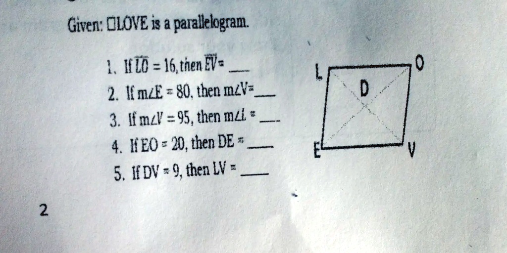 Given: LOVE is a parallelogram.
1. If LO = 16, then EV = 
2. If m∠ E = 80, then m∠ V =
3. If m∠ V = 95, then m∠ L =
4. If EO = 20, then DE = 
5. If DV = 9, then LV = 