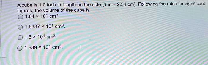A cube is 1.0 inch in length on the side (1 in = 2.54 cm). Following the rules for significant figures, the volume of the cube is
1.64 × 10¹ cm³.
1.6387 × 10¹ cm³.
1.6 × 10¹ cm³.
1.639 × 10¹ cm³.
