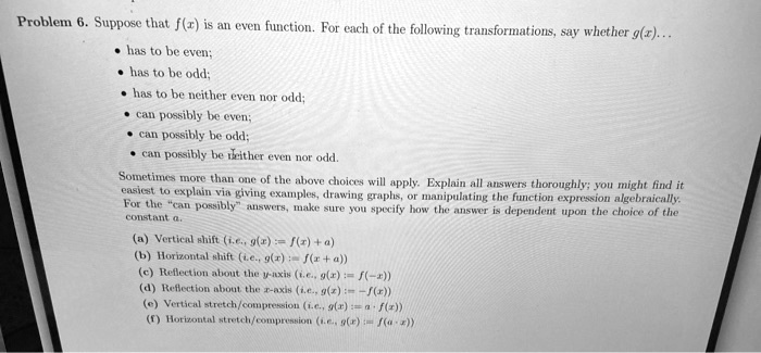 Problem 6. Suppose that f(x) is an even function. For each of the following transformations, say whether g(x)... 

    
  * has to be even;
    
  * has to be odd;
    
  * has to be neither even nor odd;
    
  * can possibly be even;
    
  * can possibly be odd;
    
  * can possibly be neither even nor odd.

Sometimes more than one of the above choices will apply. Explain all answers thoroughly; you might find it
easiest to explain via giving examples, drawing graphs, or manipulating the function expression algebraically.
For the “can possibly” answers, make sure you specify how the answer is dependent upon the choice of the
constant a.
(a) Vertical shift (i.e., g(x) = f(x) + a)
(b) Horizontal shift (i.e., g(x) = f(x + a))
(c) Reflection about the y-axis (i.e., g(x) = f(-x))
(d) Reflection about the x-axis (i.e., g(x) = -f(x))
(e) Vertical stretch/compression (i.e., g(x) = a · f(x))
(f) Horizontal stretch/compression (i.e., g(x) = f(ax))