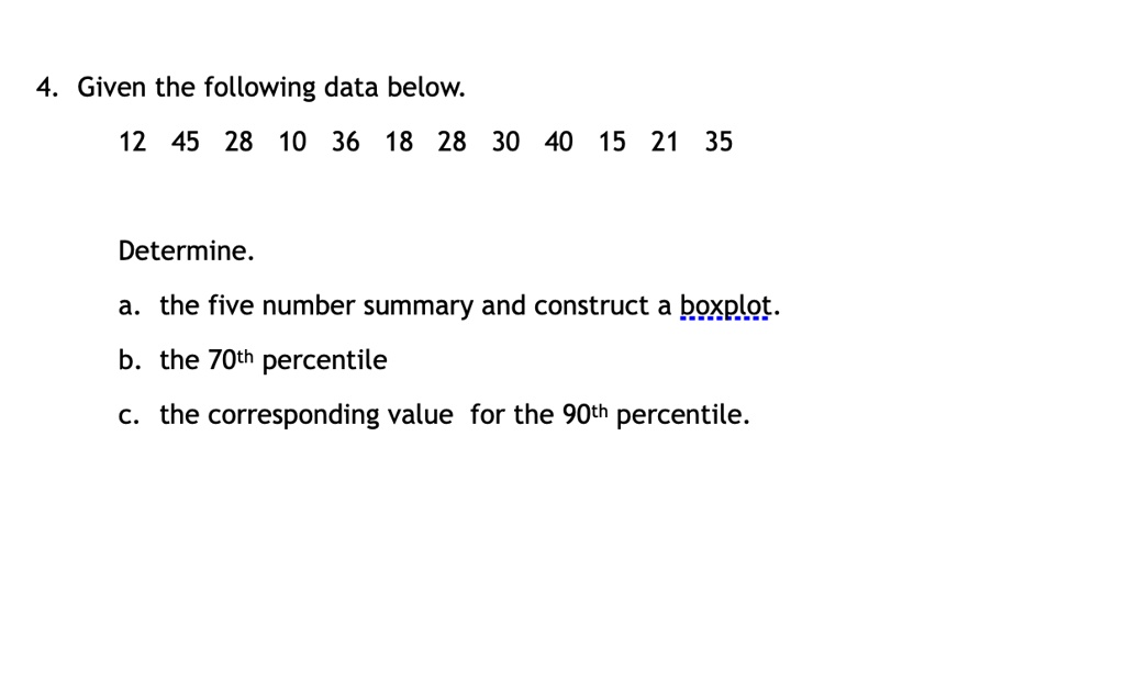 4. Given the following data below.

12 45 28 10 36 18 28 30 40 15 21 35

Determine.
a. the five number summary and construct a boxplot.
b. the 70th percentile
c. the corresponding value for the 90th percentile.