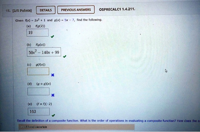 Given f(x) = 2x^2 + 1 and g(x) = 5x - 7, find the following.
(a) f(g(2))
19
(b) f(g(x))
50x^2 - 140x + 99
(c) g(f(x))
(d) (g ? g)(x)
(e) (f ? f)(-2)
163
Recall the definition of a composite function. What is the order of operations in evaluating a composite function? How does the