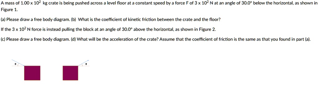 A mass of 1.00 x 10^2 kg crate is being pushed across a level floor at a constant speed by a force F of 3 x 10^2 N at an angle of 30.0° below the horizontal, as shown in Figure 1.
(a) Please draw a free body diagram. (b) What is the coefficient of kinetic friction between the crate and the floor?
If the 3 x 10^2 N force is instead pulling the block at an angle of 30.0° above the horizontal, as shown in Figure 2.
(c) Please draw a free body diagram. (d) What will be the acceleration of the crate? Assume that the coefficient of friction is the same as that you found in part (a).