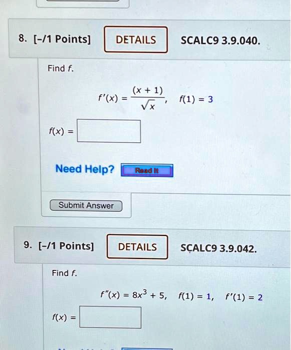 8. [-/1 Points] DETAILS SCALC9 3.9.040.
Find f.
f'(x) = ((x + 1))/(√(x)), f(1) = 3
f(x) = 
9. [-/1 Points] DETAILS SCALC9 3.9.042.
Find f.
f"(x) = 8x^3 + 5, f(1) = 1, f'(1) = 2
f(x) = 