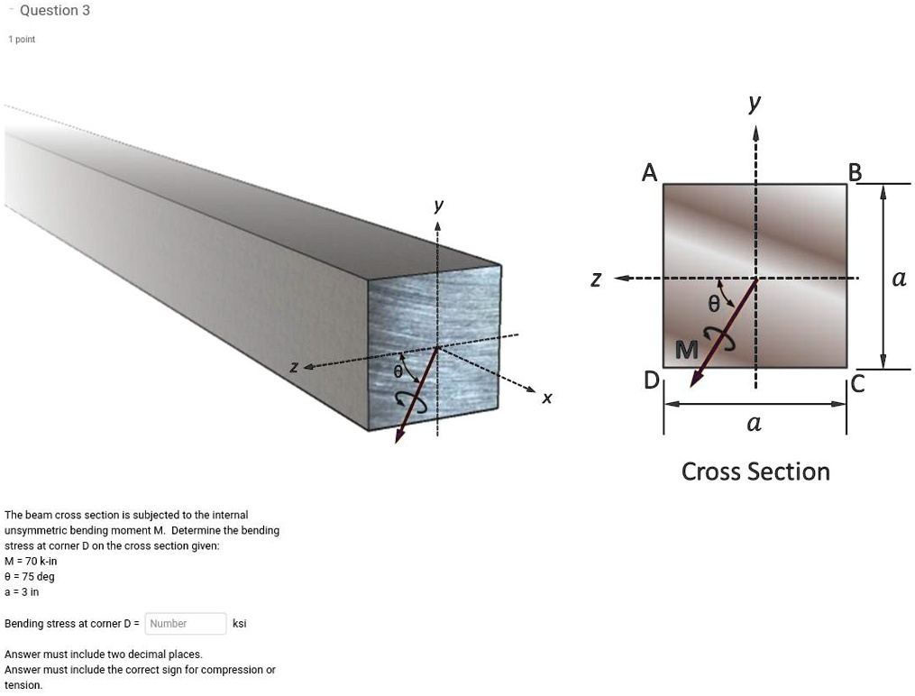 The beam cross section is subjected to the internal
unsymmetric bending moment M. Determine the bending
stress at corner D on the cross section given:
M = 70 k-in
? = 75 deg
a = 3 in
Bending stress at corner D = Number ksi
Answer must include two decimal places.
Answer must include the correct sign for compression or
tension.