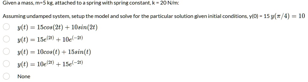 Given a mass, m=5 kg, attached to a spring with spring constant, k = 20 N/m:
Assuming undamped system, setup the model and solve for the particular solution given initial conditions, y(0) = 15 y(?/4) = 10
y(t) = 15cos(2t) + 10sin(2t)
y(t) = 15e^(2t) + 10e^(-2t)
y(t) = 10cos(t) + 15sin(t)
y(t) = 10e^(2t) + 15e^(-2t)
None