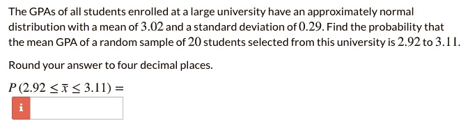 The GPAs of all students enrolled at a large university have an approximately normal distribution with a mean of 3.02 and a standard deviation of 0.29. Find the probability that the mean GPA of a random sample of 20 students selected from this university is 2.92 to 3.11.

Round your answer to four decimal places.

P (2.92 ? x? ? 3.11) =