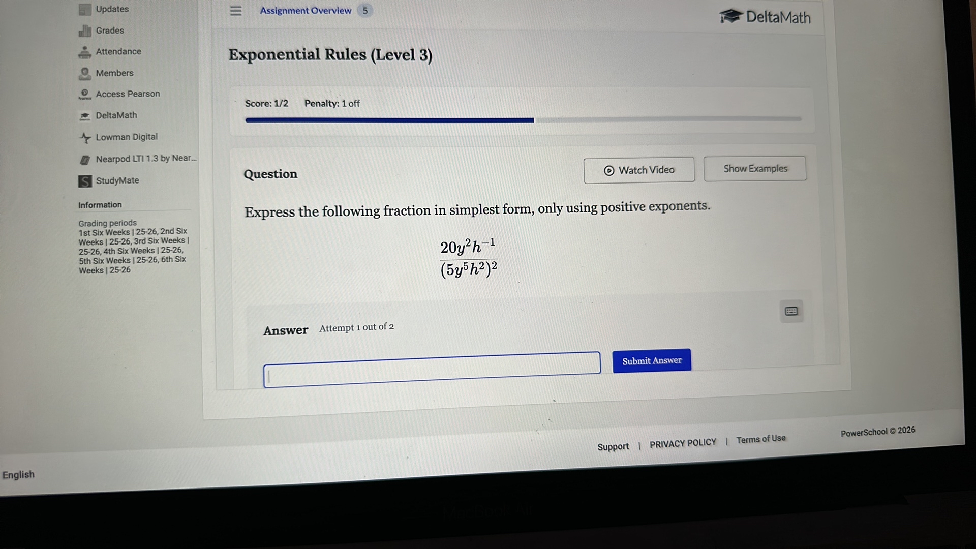 Updates
Grades
Attendance
Members
Access Pearson
DeltaMath
Lowman Digital
Nearpod LTI 1.3 by Near...
StudyMate

Information
Grading periods 1st Six Weeks | 25-26, 2nd Six Weeks | 25-26, 3rd Six Weeks | 25-26, 4th Six Weeks | 25-26, 5th Six Weeks | 25-26, 6th Six Weeks | 25-26

Assignment Overview

5
DeltaMath

Exponential Rules (Level 3)

Score: 1/2
Penalty: 1 off

Question

Watch Video
Show Examples

Express the following fraction in simplest form, only using positive exponents.

    (20 y^2 h^-1)/((5 y^5 h^2)^2)


Answer Attempt 1 out of 2

Submit Answer
PowerSchool © 2026
Support | PRIVACY POLICY | Terms of Use
English