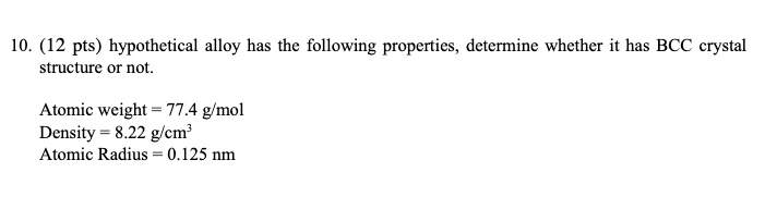 10. (12 pts) hypothetical alloy has the following properties, determine whether it has BCC crystal structure or not.
Atomic weight = 77.4 g/mol
Density = 8.22 g/cm³
Atomic Radius = 0.125 nm
