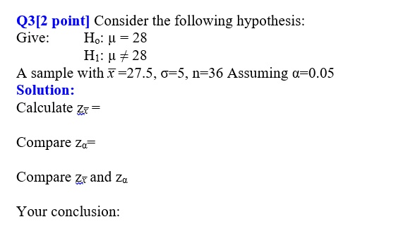 Q3[2 point] Consider the following hypothesis:
Give: H?: ? = 28
H?: ? ? 28
A sample with x? = 27.5, ? = 5, n = 36 Assuming ? = 0.05
Solution:
Calculate zx? =
Compare z? =
Compare zx? and z?
Your conclusion: