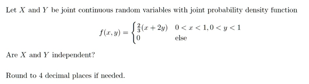 Let X and Y be joint continuous random variables with joint probability density function
f(x, y) = (2)/(3)(x + 2y)     0 < x < 1, 0 < y < 1 
 0    else
Are X and Y independent?
Round to 4 decimal places if needed.