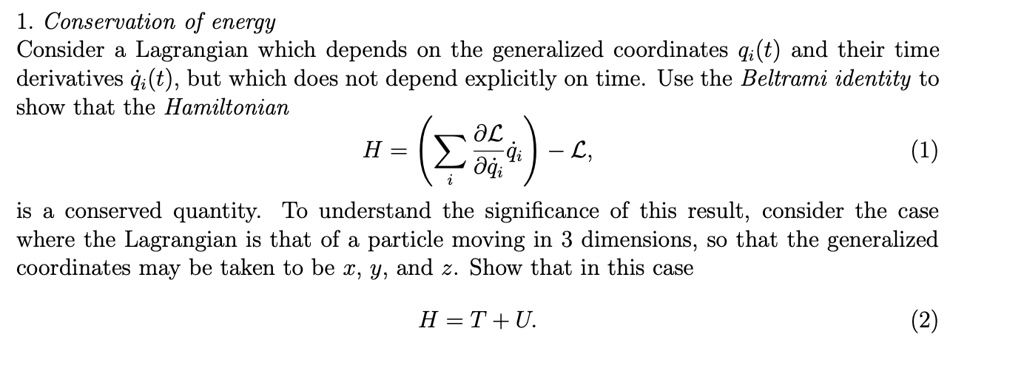 1. Conservation of energy
Consider a Lagrangian which depends on the generalized coordinates qi(t) and their time derivatives dotqi(t), but which does not depend explicitly on time. Use the Beltrami identity to show that the Hamiltonian
H = (sumi fracpartial mathcalLpartial dotqi dotqi) - mathcalL,
is a conserved quantity. To understand the significance of this result, consider the case where the Lagrangian is that of a particle moving in 3 dimensions, so that the generalized coordinates may be taken to be x, y, and z. Show that in this case
H = T + U.
