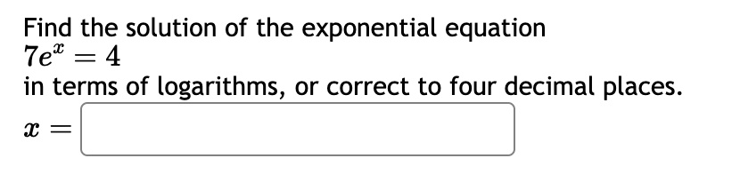 Find the solution of the exponential equation
7e^x = 4
in terms of logarithms, or correct to four decimal places.
x =