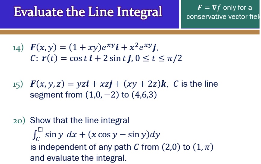Evaluate the Line Integral

F = ?f only for a conservative vector field

14) F(x,y) = (1 + xy)e^xy i + x^2 e^xy j,   C: r(t) = cos t i + 2 sin t j,  0 ? t ? ?/2

15) F(x,y,z) = yz i + xz j + (xy + 2z) k,   C is the line segment from (1,0,-2) to (4,6,3)

20) Show that the line integral
?C sin y dx + (x cos y ? sin y) dy
is independent of any path C from (2,0) to (1,?) and evaluate the integral.