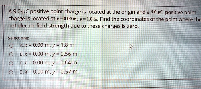 A 9.0-?C positive point charge is located at the origin and a 5.0 ?C positive point charge is located at x = 0.00 m, y = 1.0 m. Find the coordinates of the point where the net electric field strength due to these charges is zero.

Select one:
A. x = 0.00 m, y = 1.8 m
B. x = 0.00 m, y = 0.56 m
C. x = 0.00 m, y = 0.64 m
D. x = 0.00 m, y = 0.57 m
