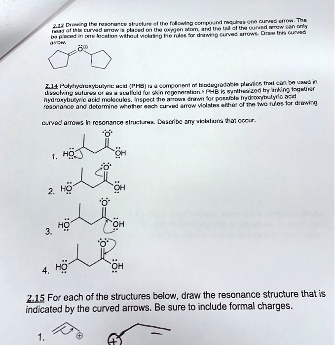 2.13 Drawing the resonance structure of the following compound requires one curved arrow. The head of this curved arrow is placed on the oxygen atom, and the tail of the curved arrow can only be placed in one location without violating the rules for drawing curved arrows. Draw this curved arrow.

2.14 Polyhydroxybutyric acid (PHB) is a component of biodegradable plastics that can be used in dissolving sutures or as a scaffold for skin regeneration.? PHB is synthesized by linking together hydroxybutyric acid molecules. Inspect the arrows drawn for possible hydroxybutyric acid resonance and determine whether each curved arrow violates either of the two rules for drawing

curved arrows in resonance structures. Describe any violations that occur.

2.15 For each of the structures below, draw the resonance structure that is indicated by the curved arrows. Be sure to include formal charges.