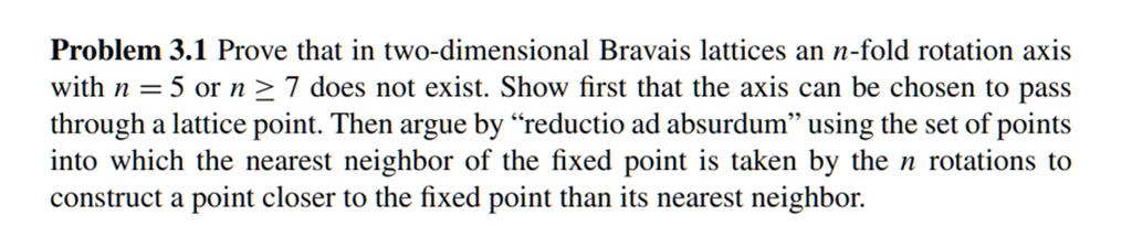 Problem 3.1 Prove that in two-dimensional Bravais lattices an n-fold rotation axis with n = 5 or n ≥ 7 does not exist. Show first that the axis can be chosen to pass through a lattice point. Then argue by r̈eductio ad absurdumüsing the set of points into which the nearest neighbor of the fixed point is taken by the n rotations to construct a point closer to the fixed point than its nearest neighbor.
