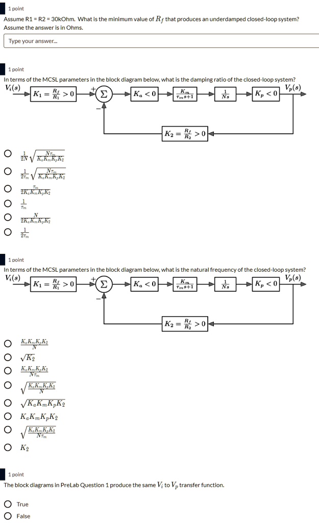 Assume R1 = R2 = 30kOhm. What is the minimum value of Rf that produces an underdamped closed-loop system?
Assume the answer is in Ohms.
Type your answer...

In terms of the MCSL parameters in the block diagram below, what is the damping ratio of the closed-loop system?
Vi(s) -> [K1 = Rf/R1 > 0] -> (+) (?) (-) -> [Ka < 0] -> [Km/(?m s + 1)] -> [1/Ns] -> [Kp < 0] -> Vp(s)
                                      ^                                                                |
                                      |[K2 = Rf/R2 > 0]|

1/(2N) * sqrt(N?m / (KaKmKpK2))
1/(2?m) * sqrt(N?m / (KaKmKpK2))
?m / (2KaKmKpK2)
1/?m
N / (2KaKmKpK2)
1/(2?m)

In terms of the MCSL parameters in the block diagram below, what is the natural frequency of the closed-loop system?
Vi(s) -> [K1 = Rf/R1 > 0] -> (+) (?) (-) -> [Ka < 0] -> [Km/(?m s + 1)] -> [1/Ns] -> [Kp < 0] -> Vp(s)
                                      ^                                                                |
                                      |[K2 = Rf/R2 > 0]|

KaKmKpK2 / N
sqrt(K2)
KaKmKpK2 / (N?m)
sqrt(KaKmKpK2 / N)
sqrt(KaKmKpK2)
KaKmKpK2
sqrt(KaKmKpK2 / (N?m))
K2

The block diagrams in PreLab Question 1 produce the same Vi to Vp transfer function.
True
False
