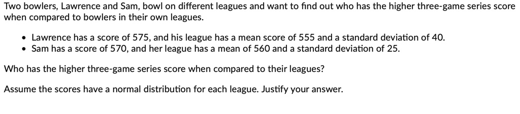 Two bowlers, Lawrence and Sam, bowl on different leagues and want to find out who has the higher three-game series score when compared to bowlers in their own leagues.
• Lawrence has a score of 575, and his league has a mean score of 555 and a standard deviation of 40.
• Sam has a score of 570, and her league has a mean of 560 and a standard deviation of 25.
Who has the higher three-game series score when compared to their leagues?
Assume the scores have a normal distribution for each league. Justify your answer.