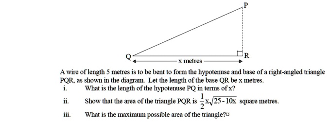 P
Q
x metres
R
A wire of length 5 metres is to be bent to form the hypotenuse and base of a right-angled triangle PQR, as shown in the diagram. Let the length of the base QR be x metres.
i. What is the length of the hypotenuse PQ in terms of x?
ii. Show that the area of the triangle PQR is 1/2 x sqrt(25 - 10x) square metres.
iii. What is the maximum possible area of the triangle?