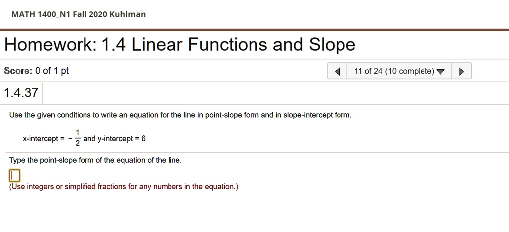 MATH 1400N1 Fall 2020 Kuhlman
Homework: 1.4 Linear Functions and Slope
Score: 0 of 1 pt
1.4.37
Use the given conditions to write an equation for the line in point-slope form and in slope-intercept form.
x-intercept = -(1)/(2) and y-intercept = 6
Type the point-slope form of the equation of the line.
(Use integers or simplified fractions for any numbers in the equation.)
11 of 24 (10 complete)
