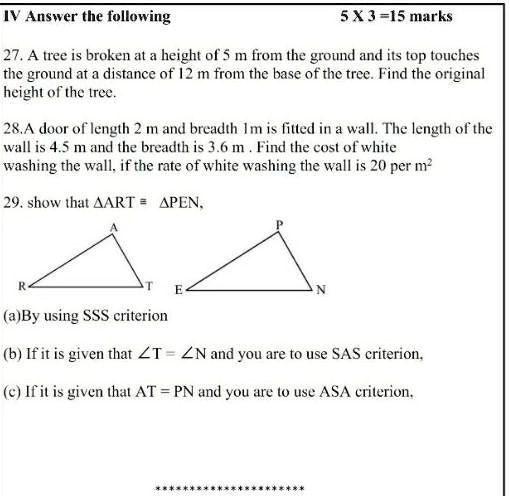 IV Answer the following
5 X 3=15 marks
27. A tree is broken at a height of 5 m from the ground and its top touches
the ground at a distance of 12 m from the base of the tree. Find the original
height of the tree.
28.A door of length 2 m and breadth 1m is fitted in a wall. The length of the
wall is 4.5 m and the breadth is 3.6 m. Find the cost of white
washing the wall, if the rate of white washing the wall is 20 per m²
29. show that ART ≅ PEN,
R
A
T
E
P
N
(a)By using SSS criterion
(b) If it is given that ∠ T = ∠ N and you are to use SAS criterion,
(c) If it is given that AT = PN and you are to use ASA criterion,
*********************