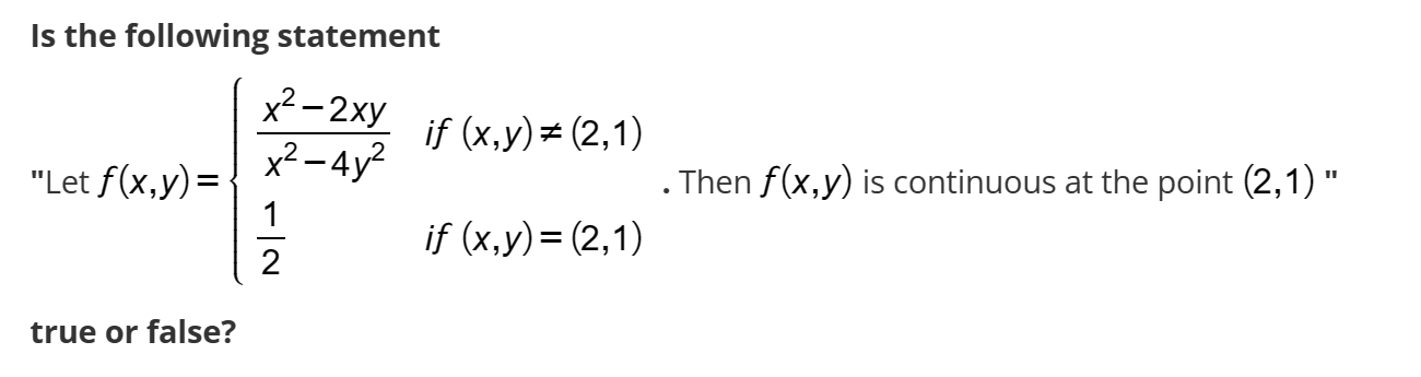 Is the following statement
"Let ( f(x, y)=lefteginarrayllfracx^2-2 x yx^2-4 y^2     	ext  if (x, y) 
eq(2,1)  frac12     	ext  if (x, y)=(2,1)endarrayight. ). Then ( f(x, y) ) is continuous at the point ( (2,1) ) " true or false?