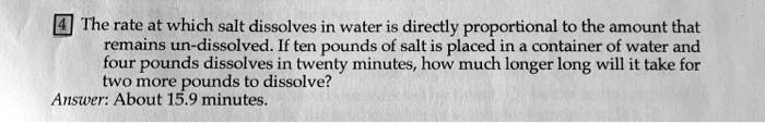 The rate at which salt dissolves in water is directly proportional to the amount that remains un-dissolved. If ten pounds of salt is placed in a container of water and four pounds dissolves in twenty minutes, how much longer long will it take for two more pounds to dissolve?
Answer: About 15.9 minutes.