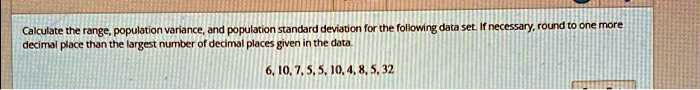 Calculate the range, population variance, and population standard deviation for the following data set. If necessary, round to one more decimal place than the largest number of decimal places given in the data.
6, 10, 7, 5, 5, 10, 4, 8, 5, 32